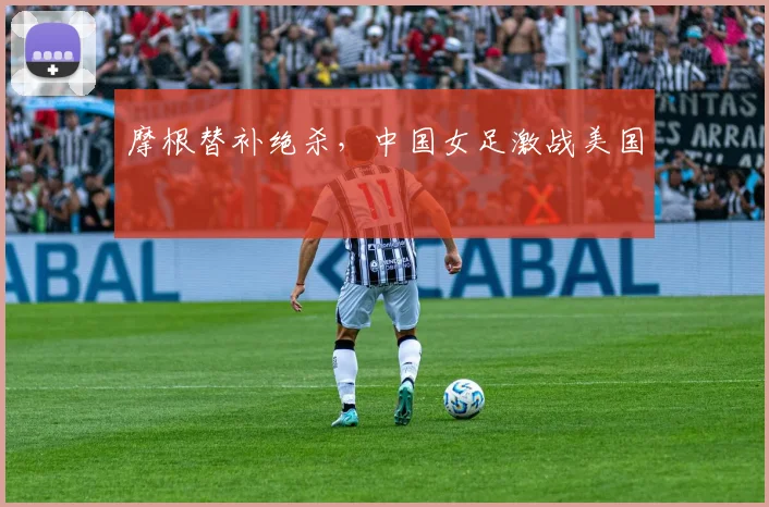 摩根替补绝杀，中国女足激战美国