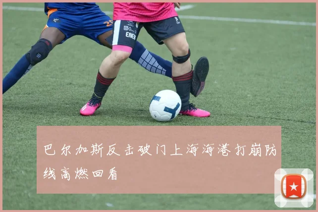 巴尔加斯反击破门上海海港打崩防线高燃回看