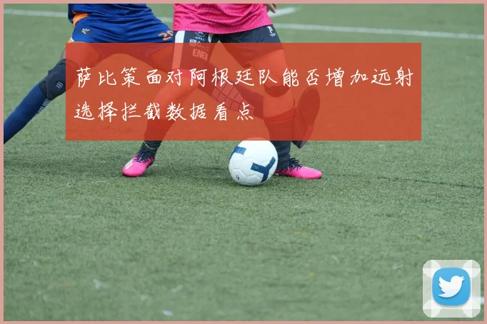 萨比策面对阿根廷队能否增加远射选择拦截数据看点