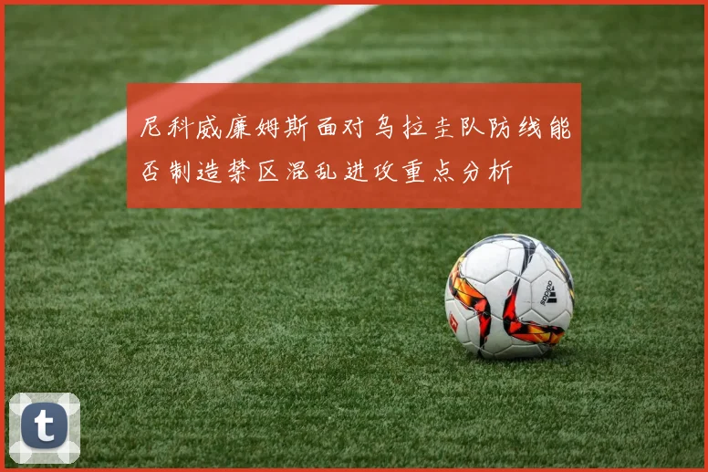 尼科威廉姆斯面对乌拉圭队防线能否制造禁区混乱进攻重点分析