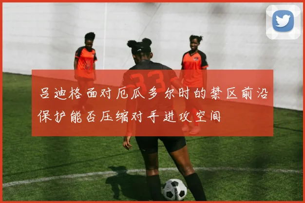 吕迪格面对厄瓜多尔时的禁区前沿保护能否压缩对手进攻空间