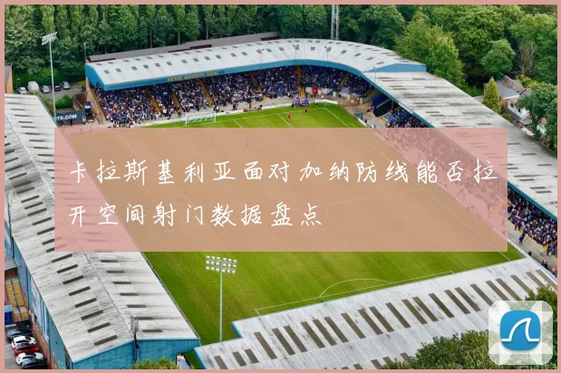 卡拉斯基利亚面对加纳防线能否拉开空间射门数据盘点