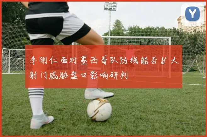 李刚仁面对墨西哥队防线能否扩大射门威胁盘口影响研判