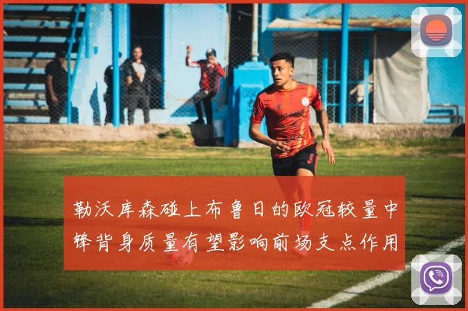 勒沃库森碰上布鲁日的欧冠较量中锋背身质量有望影响前场支点作用