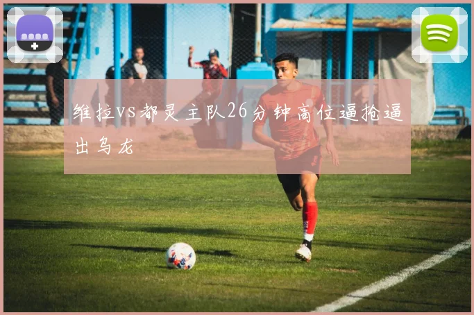 维拉vs都灵主队26分钟高位逼抢逼出乌龙