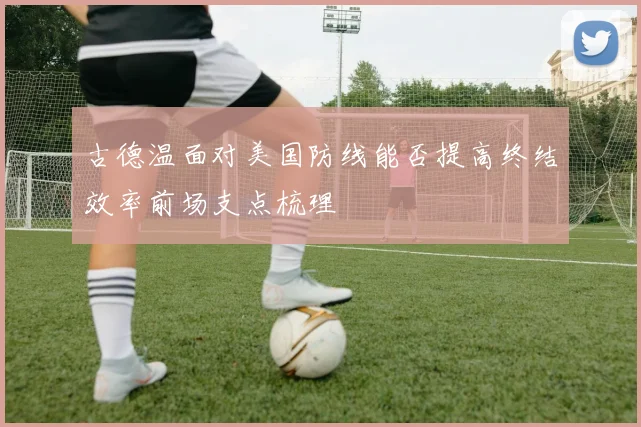 古德温面对美国防线能否提高终结效率前场支点梳理