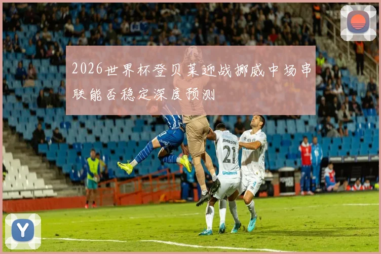 2026世界杯登贝莱迎战挪威中场串联能否稳定深度预测