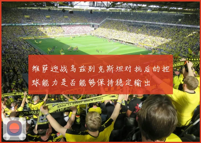 维萨迎战乌兹别克斯坦对抗后的控球能力是否能够保持稳定输出