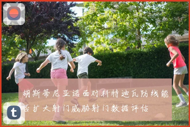 胡斯蒂尼亚诺面对科特迪瓦防线能否扩大射门威胁射门数据评估