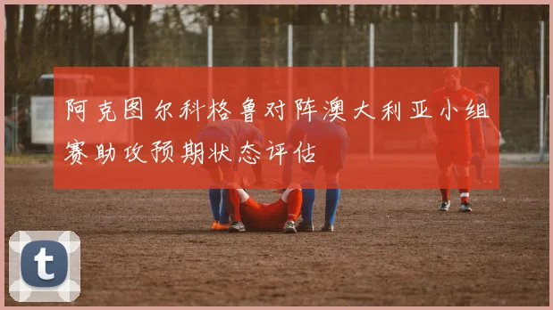 阿克图尔科格鲁对阵澳大利亚小组赛助攻预期状态评估