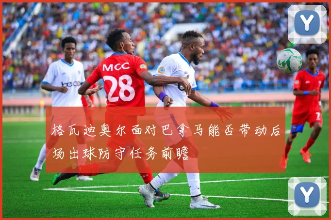 格瓦迪奥尔面对巴拿马能否带动后场出球防守任务前瞻