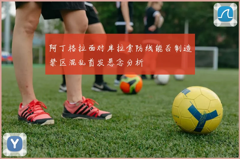 阿丁格拉面对库拉索防线能否制造禁区混乱首发悬念分析