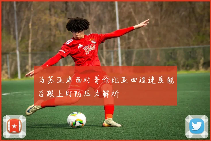马苏亚库面对哥伦比亚回追速度能否跟上盯防压力解析
