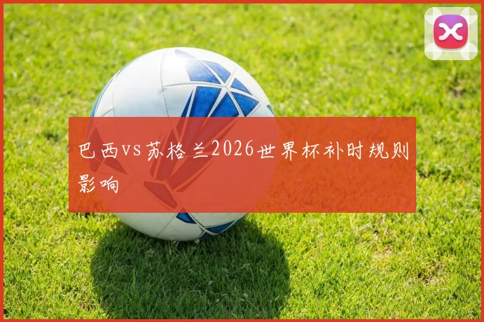 巴西vs苏格兰2026世界杯补时规则影响