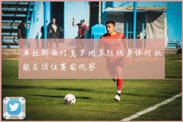 库杜斯面对克罗地亚防线身体对抗能否顶住赛前观察