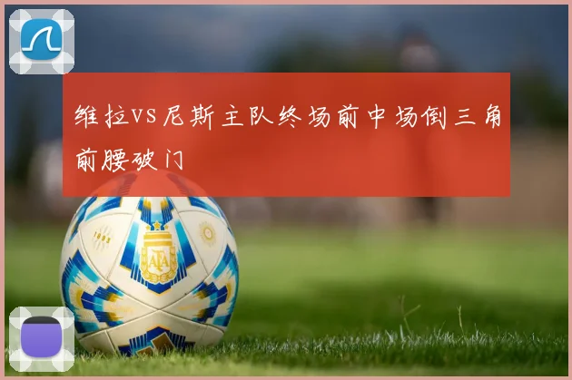 维拉vs尼斯主队终场前中场倒三角前腰破门