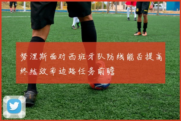 努涅斯面对西班牙队防线能否提高终结效率边路任务前瞻