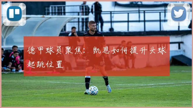 德甲球员聚焦：凯恩如何提升头球起跳位置