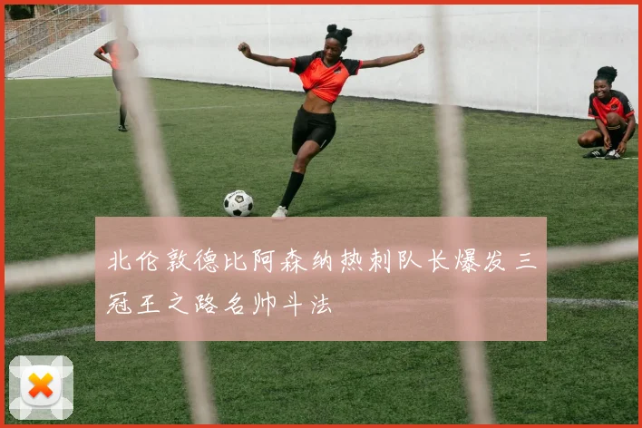 北伦敦德比阿森纳热刺队长爆发三冠王之路名帅斗法