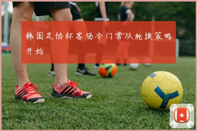 韩国足协杯客场冷门常从轮换策略开始