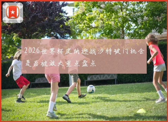 2026世界杯皮纳迎战沙特破门机会是否被放大重点盘点