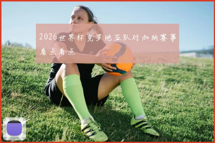 2026世界杯克罗地亚队对加纳赛事看点看点