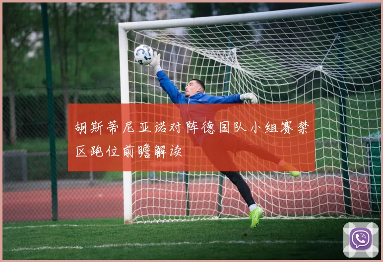 胡斯蒂尼亚诺对阵德国队小组赛禁区跑位前瞻解读