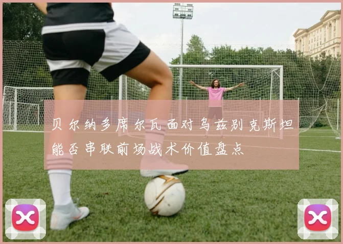 贝尔纳多席尔瓦面对乌兹别克斯坦能否串联前场战术价值盘点