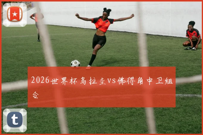2026世界杯乌拉圭vs佛得角中卫组合