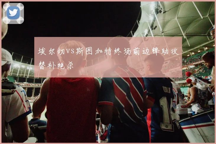 埃尔切vs斯图加特终场前边锋助攻替补绝杀
