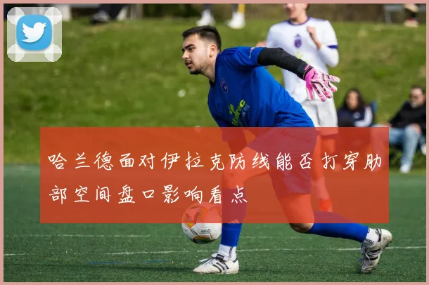 哈兰德面对伊拉克防线能否打穿肋部空间盘口影响看点