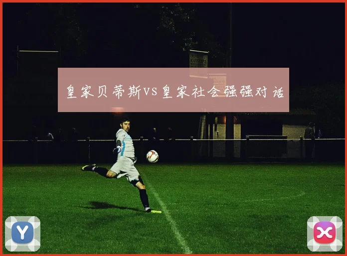 皇家贝蒂斯vs皇家社会强强对话