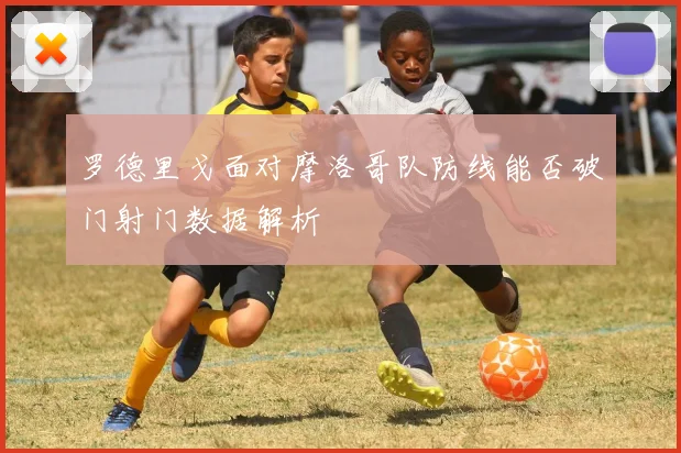 罗德里戈面对摩洛哥队防线能否破门射门数据解析